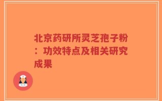 北京药研所灵芝孢子粉：功效特点及相关研究成果