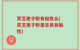 灵芝孢子粉有粘性么(灵芝孢子粉是否具有黏性)