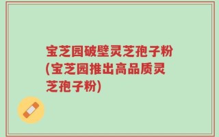宝芝园破壁灵芝孢子粉(宝芝园推出高品质灵芝孢子粉)