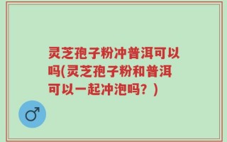 灵芝孢子粉冲普洱可以吗(灵芝孢子粉和普洱可以一起冲泡吗？)