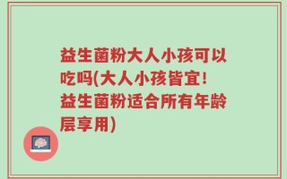 益生菌粉大人小孩可以吃吗(大人小孩皆宜！益生菌粉适合所有年龄层享用)