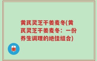 黄芪灵芝干姜麦冬(黄芪灵芝干姜麦冬：一份养生调理的绝佳组合)