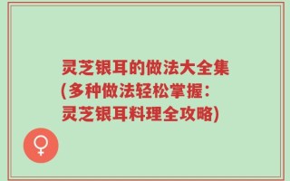 灵芝银耳的做法大全集(多种做法轻松掌握：灵芝银耳料理全攻略)
