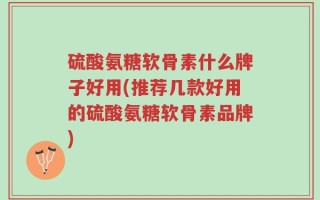 硫酸氨糖软骨素什么牌子好用(推荐几款好用的硫酸氨糖软骨素品牌)