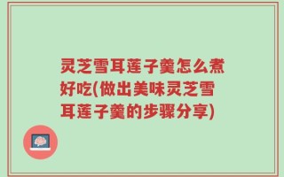 灵芝雪耳莲子羹怎么煮好吃(做出美味灵芝雪耳莲子羹的步骤分享)