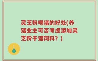 灵芝粉喂猪的好处(养猪业主可否考虑添加灵芝粉于猪饲料？)