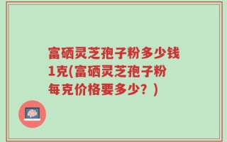 富硒灵芝孢子粉多少钱1克(富硒灵芝孢子粉每克价格要多少？)