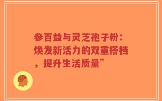 参百益与灵芝孢子粉：焕发新活力的双重搭档，提升生活质量”