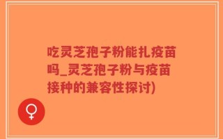 吃灵芝孢子粉能扎疫苗吗_灵芝孢子粉与疫苗接种的兼容性探讨)