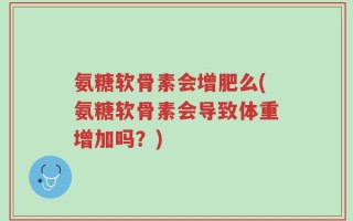 氨糖软骨素会增肥么(氨糖软骨素会导致体重增加吗？)