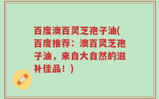 百度澳百灵芝孢子油(百度推荐：澳百灵芝孢子油，来自大自然的滋补佳品！)