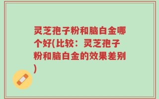 灵芝孢子粉和脑白金哪个好(比较：灵芝孢子粉和脑白金的效果差别)