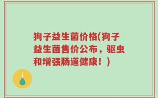 狗子益生菌价格(狗子益生菌售价公布，驱虫和增强肠道健康！)