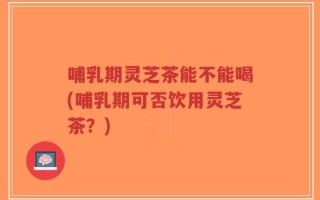 哺乳期灵芝茶能不能喝(哺乳期可否饮用灵芝茶？)