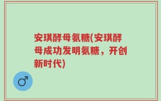 安琪酵母氨糖(安琪酵母成功发明氨糖，开创新时代)