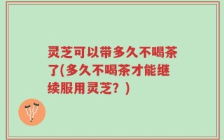 灵芝可以带多久不喝茶了(多久不喝茶才能继续服用灵芝？)