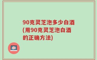 90克灵芝泡多少白酒(用90克灵芝泡白酒的正确方法)