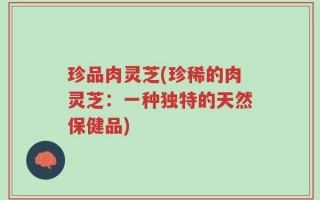 珍品肉灵芝(珍稀的肉灵芝：一种独特的天然保健品)