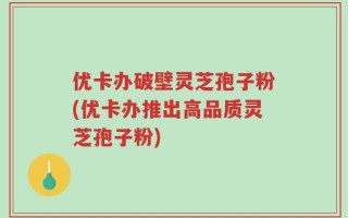优卡办破壁灵芝孢子粉(优卡办推出高品质灵芝孢子粉)
