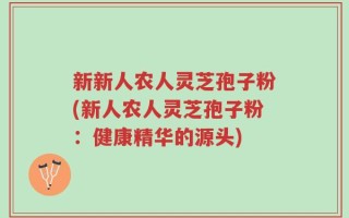 新新人农人灵芝孢子粉(新人农人灵芝孢子粉：健康精华的源头)