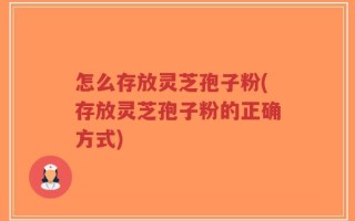 怎么存放灵芝孢子粉(存放灵芝孢子粉的正确方式)