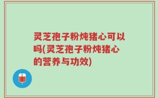 灵芝孢子粉炖猪心可以吗(灵芝孢子粉炖猪心的营养与功效)