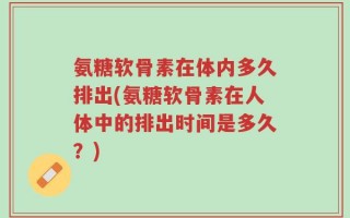 氨糖软骨素在体内多久排出(氨糖软骨素在人体中的排出时间是多久？)