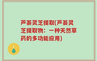 芦荟灵芝提取(芦荟灵芝提取物：一种天然草药的多功能应用)