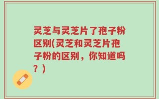 灵芝与灵芝片了孢子粉区别(灵芝和灵芝片孢子粉的区别，你知道吗？)