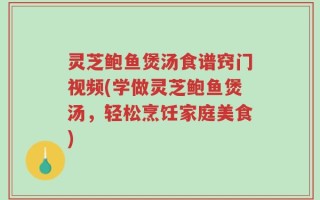 灵芝鲍鱼煲汤食谱窍门视频(学做灵芝鲍鱼煲汤，轻松烹饪家庭美食)