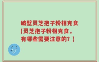 破壁灵芝孢子粉相克食(灵芝孢子粉相克食，有哪些需要注意的？)