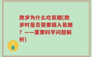 跑步为什么吃氨糖(跑步时是否需要摄入氨糖？——重要科学问题解析)