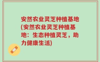 安然农业灵芝种植基地(安然农业灵芝种植基地：生态种植灵芝，助力健康生活)