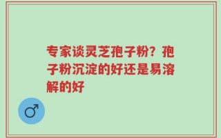 专家谈灵芝孢子粉？孢子粉沉淀的好还是易溶解的好