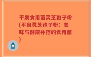 平泉食用菌灵芝孢子粉(平泉灵芝孢子粉：美味与健康并存的食用菌)