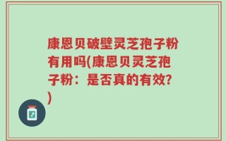 康恩贝破壁灵芝孢子粉有用吗(康恩贝灵芝孢子粉：是否真的有效？)