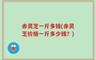 赤灵芝一斤多钱(赤灵芝价格一斤多少钱？)