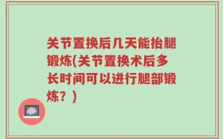 关节置换后几天能抬腿锻炼(关节置换术后多长时间可以进行腿部锻炼？)