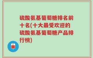 硫酸氨基葡萄糖排名前十名(十大最受欢迎的硫酸氨基葡萄糖产品排行榜)