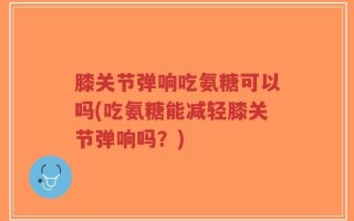 膝关节弹响吃氨糖可以吗(吃氨糖能减轻膝关节弹响吗？)
