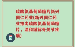 硫酸氨基葡萄糖片新兴同仁药业(新兴同仁药业推出硫酸氨基葡萄糖片，温和缓解骨关节疼痛)