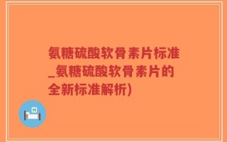 氨糖硫酸软骨素片标准_氨糖硫酸软骨素片的全新标准解析)