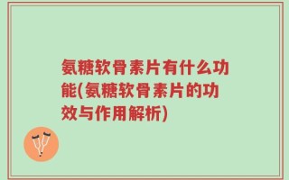 氨糖软骨素片有什么功能(氨糖软骨素片的功效与作用解析)
