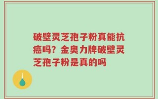 破壁灵芝孢子粉真能抗癌吗？金奥力牌破壁灵芝孢子粉是真的吗