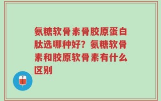氨糖软骨素骨胶原蛋白肽选哪种好？氨糖软骨素和胶原软骨素有什么区别