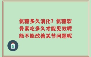 氨糖多久消化？氨糖软骨素吃多久才能见效呢能不能改善关节问题呢