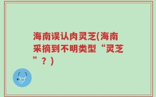 海南误认肉灵芝(海南采摘到不明类型“灵芝”？)