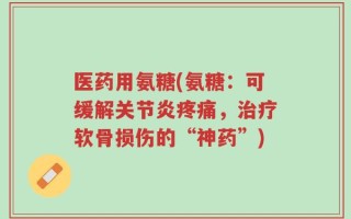 医药用氨糖(氨糖：可缓解关节炎疼痛，治疗软骨损伤的“神药”)