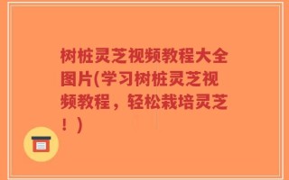 树桩灵芝视频教程大全图片(学习树桩灵芝视频教程，轻松栽培灵芝！)
