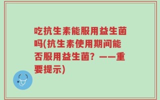 吃抗生素能服用益生菌吗(抗生素使用期间能否服用益生菌？——重要提示)